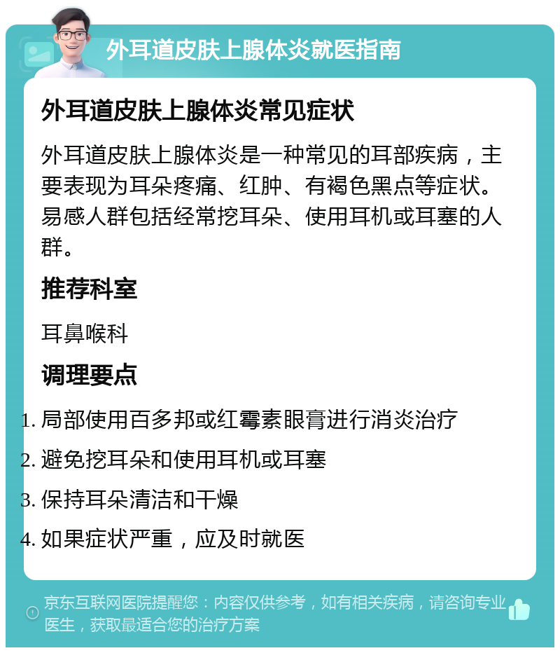 外耳道皮肤上腺体炎就医指南 外耳道皮肤上腺体炎常见症状 外耳道皮肤上腺体炎是一种常见的耳部疾病，主要表现为耳朵疼痛、红肿、有褐色黑点等症状。易感人群包括经常挖耳朵、使用耳机或耳塞的人群。 推荐科室 耳鼻喉科 调理要点 局部使用百多邦或红霉素眼膏进行消炎治疗 避免挖耳朵和使用耳机或耳塞 保持耳朵清洁和干燥 如果症状严重，应及时就医