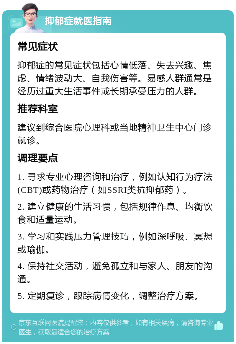 抑郁症就医指南 常见症状 抑郁症的常见症状包括心情低落、失去兴趣、焦虑、情绪波动大、自我伤害等。易感人群通常是经历过重大生活事件或长期承受压力的人群。 推荐科室 建议到综合医院心理科或当地精神卫生中心门诊就诊。 调理要点 1. 寻求专业心理咨询和治疗，例如认知行为疗法(CBT)或药物治疗（如SSRI类抗抑郁药）。 2. 建立健康的生活习惯，包括规律作息、均衡饮食和适量运动。 3. 学习和实践压力管理技巧，例如深呼吸、冥想或瑜伽。 4. 保持社交活动，避免孤立和与家人、朋友的沟通。 5. 定期复诊，跟踪病情变化，调整治疗方案。