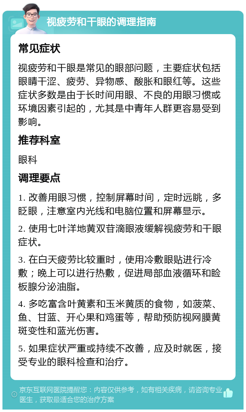 视疲劳和干眼的调理指南 常见症状 视疲劳和干眼是常见的眼部问题，主要症状包括眼睛干涩、疲劳、异物感、酸胀和眼红等。这些症状多数是由于长时间用眼、不良的用眼习惯或环境因素引起的，尤其是中青年人群更容易受到影响。 推荐科室 眼科 调理要点 1. 改善用眼习惯，控制屏幕时间，定时远眺，多眨眼，注意室内光线和电脑位置和屏幕显示。 2. 使用七叶洋地黄双苷滴眼液缓解视疲劳和干眼症状。 3. 在白天疲劳比较重时，使用冷敷眼贴进行冷敷；晚上可以进行热敷，促进局部血液循环和睑板腺分泌油脂。 4. 多吃富含叶黄素和玉米黄质的食物，如菠菜、鱼、甘蓝、开心果和鸡蛋等，帮助预防视网膜黄斑变性和蓝光伤害。 5. 如果症状严重或持续不改善，应及时就医，接受专业的眼科检查和治疗。