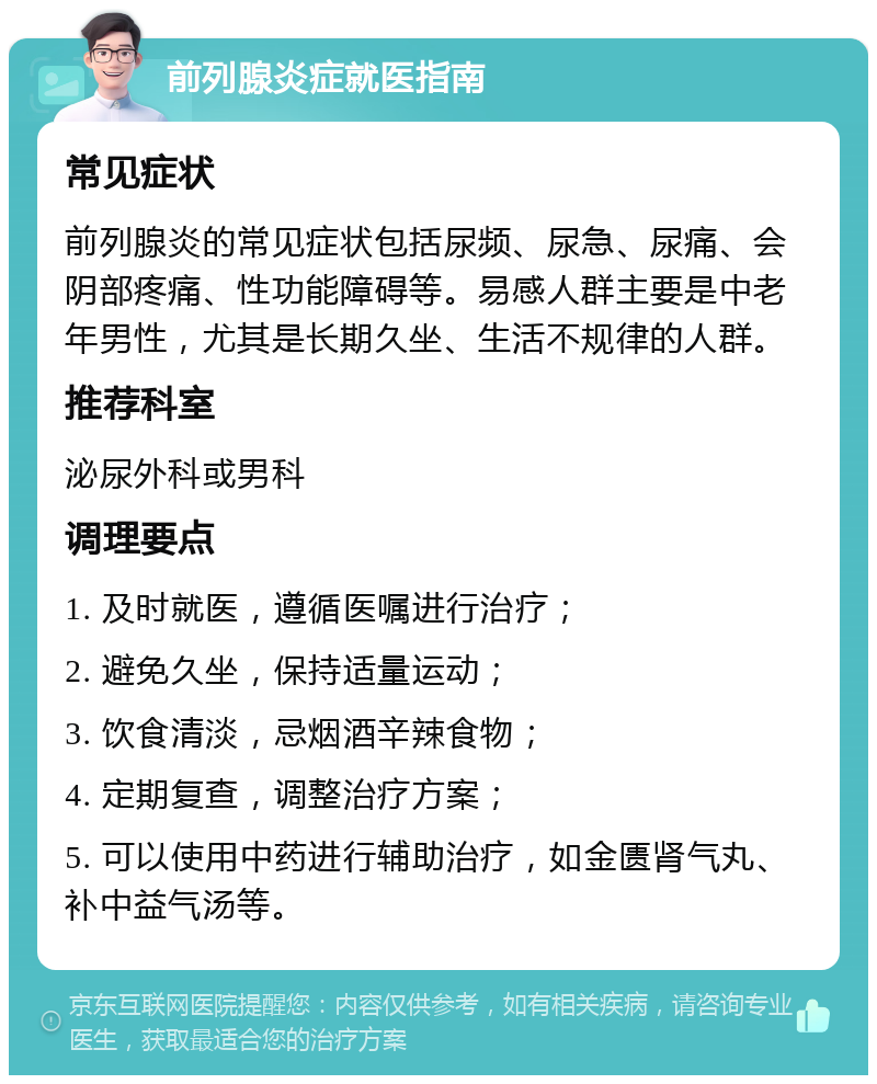 前列腺炎症就医指南 常见症状 前列腺炎的常见症状包括尿频、尿急、尿痛、会阴部疼痛、性功能障碍等。易感人群主要是中老年男性，尤其是长期久坐、生活不规律的人群。 推荐科室 泌尿外科或男科 调理要点 1. 及时就医，遵循医嘱进行治疗； 2. 避免久坐，保持适量运动； 3. 饮食清淡，忌烟酒辛辣食物； 4. 定期复查，调整治疗方案； 5. 可以使用中药进行辅助治疗，如金匮肾气丸、补中益气汤等。