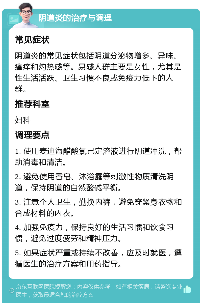 阴道炎的治疗与调理 常见症状 阴道炎的常见症状包括阴道分泌物增多、异味、瘙痒和灼热感等。易感人群主要是女性，尤其是性生活活跃、卫生习惯不良或免疫力低下的人群。 推荐科室 妇科 调理要点 1. 使用麦迪海醋酸氯己定溶液进行阴道冲洗，帮助消毒和清洁。 2. 避免使用香皂、沐浴露等刺激性物质清洗阴道，保持阴道的自然酸碱平衡。 3. 注意个人卫生，勤换内裤，避免穿紧身衣物和合成材料的内衣。 4. 加强免疫力，保持良好的生活习惯和饮食习惯，避免过度疲劳和精神压力。 5. 如果症状严重或持续不改善，应及时就医，遵循医生的治疗方案和用药指导。