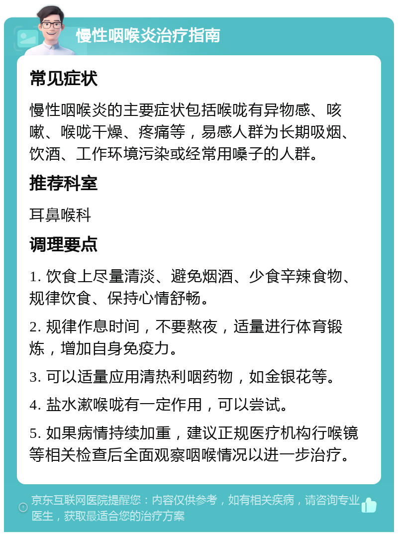 慢性咽喉炎治疗指南 常见症状 慢性咽喉炎的主要症状包括喉咙有异物感、咳嗽、喉咙干燥、疼痛等，易感人群为长期吸烟、饮酒、工作环境污染或经常用嗓子的人群。 推荐科室 耳鼻喉科 调理要点 1. 饮食上尽量清淡、避免烟酒、少食辛辣食物、规律饮食、保持心情舒畅。 2. 规律作息时间，不要熬夜，适量进行体育锻炼，增加自身免疫力。 3. 可以适量应用清热利咽药物，如金银花等。 4. 盐水漱喉咙有一定作用，可以尝试。 5. 如果病情持续加重，建议正规医疗机构行喉镜等相关检查后全面观察咽喉情况以进一步治疗。