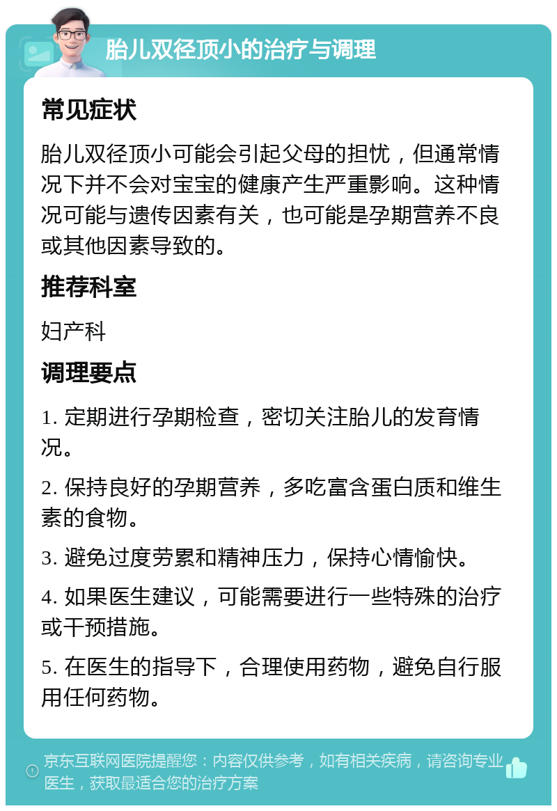 胎儿双径顶小的治疗与调理 常见症状 胎儿双径顶小可能会引起父母的担忧，但通常情况下并不会对宝宝的健康产生严重影响。这种情况可能与遗传因素有关，也可能是孕期营养不良或其他因素导致的。 推荐科室 妇产科 调理要点 1. 定期进行孕期检查，密切关注胎儿的发育情况。 2. 保持良好的孕期营养，多吃富含蛋白质和维生素的食物。 3. 避免过度劳累和精神压力，保持心情愉快。 4. 如果医生建议，可能需要进行一些特殊的治疗或干预措施。 5. 在医生的指导下，合理使用药物，避免自行服用任何药物。