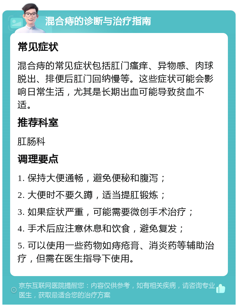 混合痔的诊断与治疗指南 常见症状 混合痔的常见症状包括肛门瘙痒、异物感、肉球脱出、排便后肛门回纳慢等。这些症状可能会影响日常生活，尤其是长期出血可能导致贫血不适。 推荐科室 肛肠科 调理要点 1. 保持大便通畅，避免便秘和腹泻； 2. 大便时不要久蹲，适当提肛锻炼； 3. 如果症状严重，可能需要微创手术治疗； 4. 手术后应注意休息和饮食，避免复发； 5. 可以使用一些药物如痔疮膏、消炎药等辅助治疗，但需在医生指导下使用。