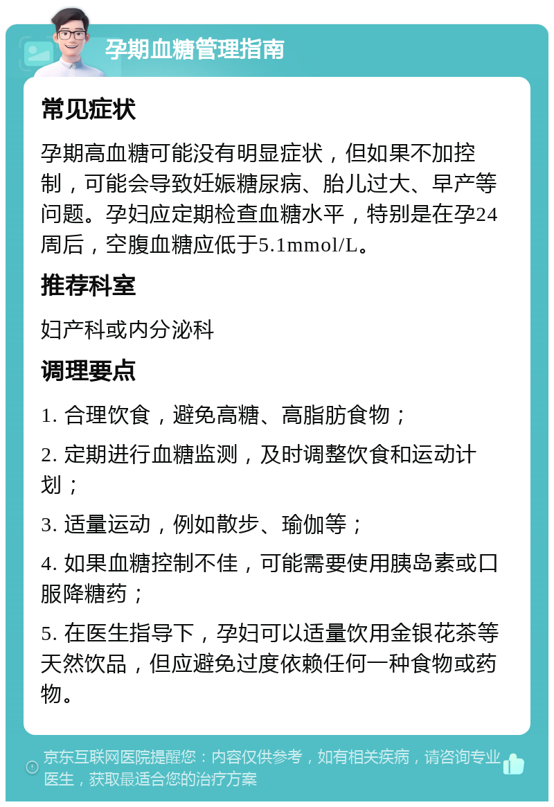 孕期血糖管理指南 常见症状 孕期高血糖可能没有明显症状，但如果不加控制，可能会导致妊娠糖尿病、胎儿过大、早产等问题。孕妇应定期检查血糖水平，特别是在孕24周后，空腹血糖应低于5.1mmol/L。 推荐科室 妇产科或内分泌科 调理要点 1. 合理饮食，避免高糖、高脂肪食物； 2. 定期进行血糖监测，及时调整饮食和运动计划； 3. 适量运动，例如散步、瑜伽等； 4. 如果血糖控制不佳，可能需要使用胰岛素或口服降糖药； 5. 在医生指导下，孕妇可以适量饮用金银花茶等天然饮品，但应避免过度依赖任何一种食物或药物。