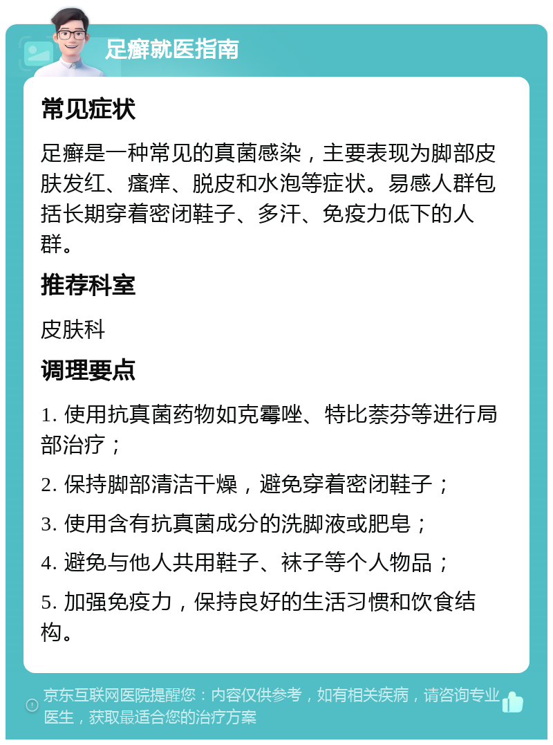 足癣就医指南 常见症状 足癣是一种常见的真菌感染，主要表现为脚部皮肤发红、瘙痒、脱皮和水泡等症状。易感人群包括长期穿着密闭鞋子、多汗、免疫力低下的人群。 推荐科室 皮肤科 调理要点 1. 使用抗真菌药物如克霉唑、特比萘芬等进行局部治疗； 2. 保持脚部清洁干燥，避免穿着密闭鞋子； 3. 使用含有抗真菌成分的洗脚液或肥皂； 4. 避免与他人共用鞋子、袜子等个人物品； 5. 加强免疫力，保持良好的生活习惯和饮食结构。