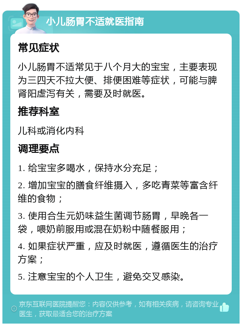 小儿肠胃不适就医指南 常见症状 小儿肠胃不适常见于八个月大的宝宝，主要表现为三四天不拉大便、排便困难等症状，可能与脾肾阳虚泻有关，需要及时就医。 推荐科室 儿科或消化内科 调理要点 1. 给宝宝多喝水，保持水分充足； 2. 增加宝宝的膳食纤维摄入，多吃青菜等富含纤维的食物； 3. 使用合生元奶味益生菌调节肠胃，早晚各一袋，喂奶前服用或混在奶粉中随餐服用； 4. 如果症状严重，应及时就医，遵循医生的治疗方案； 5. 注意宝宝的个人卫生，避免交叉感染。