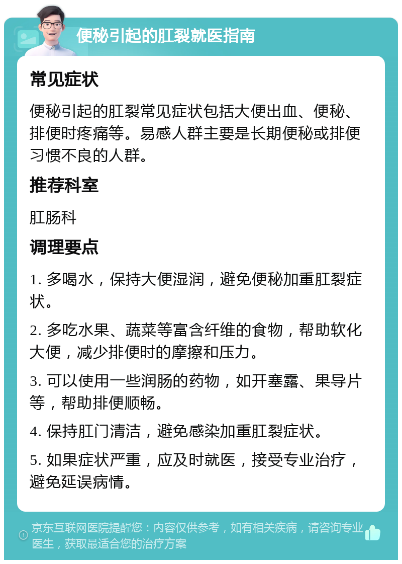 便秘引起的肛裂就医指南 常见症状 便秘引起的肛裂常见症状包括大便出血、便秘、排便时疼痛等。易感人群主要是长期便秘或排便习惯不良的人群。 推荐科室 肛肠科 调理要点 1. 多喝水，保持大便湿润，避免便秘加重肛裂症状。 2. 多吃水果、蔬菜等富含纤维的食物，帮助软化大便，减少排便时的摩擦和压力。 3. 可以使用一些润肠的药物，如开塞露、果导片等，帮助排便顺畅。 4. 保持肛门清洁，避免感染加重肛裂症状。 5. 如果症状严重，应及时就医，接受专业治疗，避免延误病情。