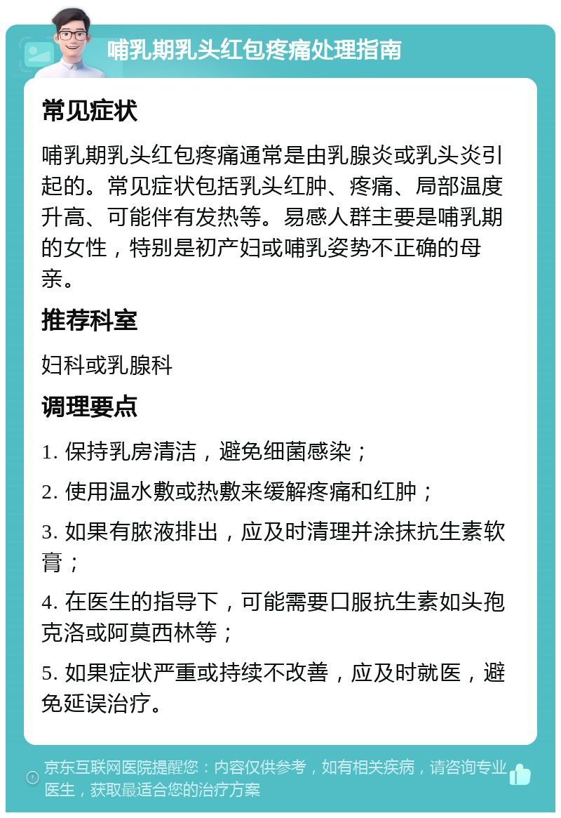 哺乳期乳头红包疼痛处理指南 常见症状 哺乳期乳头红包疼痛通常是由乳腺炎或乳头炎引起的。常见症状包括乳头红肿、疼痛、局部温度升高、可能伴有发热等。易感人群主要是哺乳期的女性，特别是初产妇或哺乳姿势不正确的母亲。 推荐科室 妇科或乳腺科 调理要点 1. 保持乳房清洁，避免细菌感染； 2. 使用温水敷或热敷来缓解疼痛和红肿； 3. 如果有脓液排出，应及时清理并涂抹抗生素软膏； 4. 在医生的指导下，可能需要口服抗生素如头孢克洛或阿莫西林等； 5. 如果症状严重或持续不改善，应及时就医，避免延误治疗。