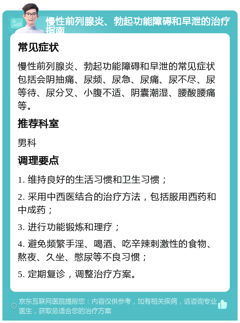 慢性前列腺炎、勃起功能障碍和早泄的治疗指南 常见症状 慢性前列腺炎、勃起功能障碍和早泄的常见症状包括会阴抽痛、尿频、尿急、尿痛、尿不尽、尿等待、尿分叉、小腹不适、阴囊潮湿、腰酸腰痛等。 推荐科室 男科 调理要点 1. 维持良好的生活习惯和卫生习惯； 2. 采用中西医结合的治疗方法，包括服用西药和中成药； 3. 进行功能锻炼和理疗； 4. 避免频繁手淫、喝酒、吃辛辣刺激性的食物、熬夜、久坐、憋尿等不良习惯； 5. 定期复诊，调整治疗方案。