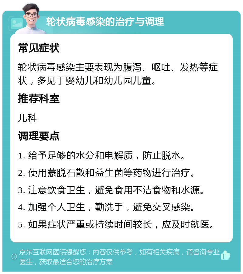 轮状病毒感染的治疗与调理 常见症状 轮状病毒感染主要表现为腹泻、呕吐、发热等症状，多见于婴幼儿和幼儿园儿童。 推荐科室 儿科 调理要点 1. 给予足够的水分和电解质，防止脱水。 2. 使用蒙脱石散和益生菌等药物进行治疗。 3. 注意饮食卫生，避免食用不洁食物和水源。 4. 加强个人卫生，勤洗手，避免交叉感染。 5. 如果症状严重或持续时间较长，应及时就医。