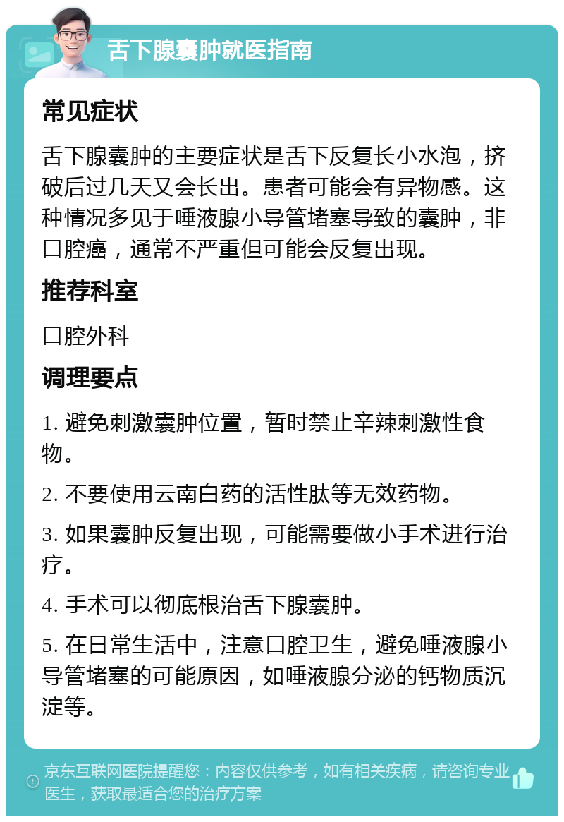 舌下腺囊肿就医指南 常见症状 舌下腺囊肿的主要症状是舌下反复长小水泡，挤破后过几天又会长出。患者可能会有异物感。这种情况多见于唾液腺小导管堵塞导致的囊肿，非口腔癌，通常不严重但可能会反复出现。 推荐科室 口腔外科 调理要点 1. 避免刺激囊肿位置，暂时禁止辛辣刺激性食物。 2. 不要使用云南白药的活性肽等无效药物。 3. 如果囊肿反复出现，可能需要做小手术进行治疗。 4. 手术可以彻底根治舌下腺囊肿。 5. 在日常生活中，注意口腔卫生，避免唾液腺小导管堵塞的可能原因，如唾液腺分泌的钙物质沉淀等。