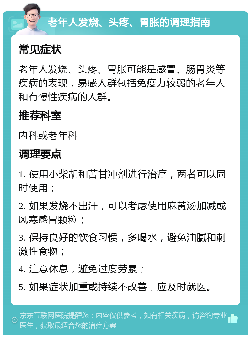 老年人发烧、头疼、胃胀的调理指南 常见症状 老年人发烧、头疼、胃胀可能是感冒、肠胃炎等疾病的表现，易感人群包括免疫力较弱的老年人和有慢性疾病的人群。 推荐科室 内科或老年科 调理要点 1. 使用小柴胡和苦甘冲剂进行治疗，两者可以同时使用； 2. 如果发烧不出汗，可以考虑使用麻黄汤加减或风寒感冒颗粒； 3. 保持良好的饮食习惯，多喝水，避免油腻和刺激性食物； 4. 注意休息，避免过度劳累； 5. 如果症状加重或持续不改善，应及时就医。