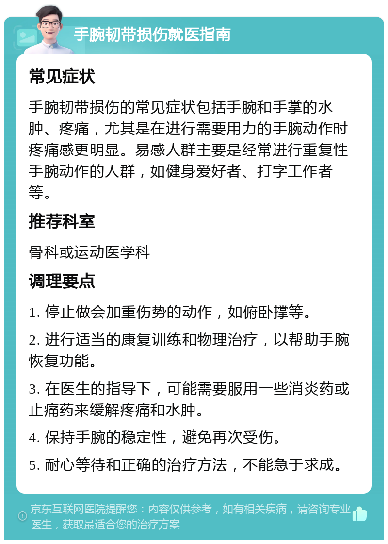 手腕韧带损伤就医指南 常见症状 手腕韧带损伤的常见症状包括手腕和手掌的水肿、疼痛，尤其是在进行需要用力的手腕动作时疼痛感更明显。易感人群主要是经常进行重复性手腕动作的人群，如健身爱好者、打字工作者等。 推荐科室 骨科或运动医学科 调理要点 1. 停止做会加重伤势的动作，如俯卧撑等。 2. 进行适当的康复训练和物理治疗，以帮助手腕恢复功能。 3. 在医生的指导下，可能需要服用一些消炎药或止痛药来缓解疼痛和水肿。 4. 保持手腕的稳定性，避免再次受伤。 5. 耐心等待和正确的治疗方法，不能急于求成。