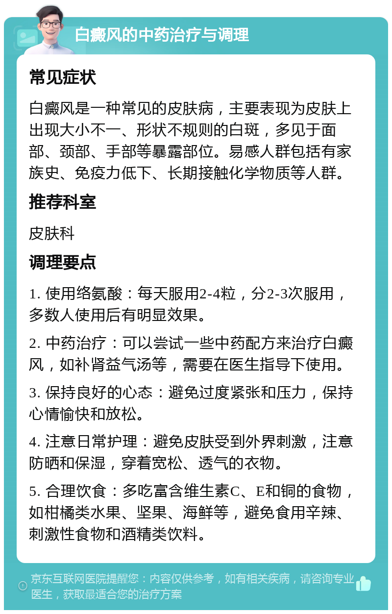 白癜风的中药治疗与调理 常见症状 白癜风是一种常见的皮肤病，主要表现为皮肤上出现大小不一、形状不规则的白斑，多见于面部、颈部、手部等暴露部位。易感人群包括有家族史、免疫力低下、长期接触化学物质等人群。 推荐科室 皮肤科 调理要点 1. 使用络氨酸：每天服用2-4粒，分2-3次服用，多数人使用后有明显效果。 2. 中药治疗：可以尝试一些中药配方来治疗白癜风，如补肾益气汤等，需要在医生指导下使用。 3. 保持良好的心态：避免过度紧张和压力，保持心情愉快和放松。 4. 注意日常护理：避免皮肤受到外界刺激，注意防晒和保湿，穿着宽松、透气的衣物。 5. 合理饮食：多吃富含维生素C、E和铜的食物，如柑橘类水果、坚果、海鲜等，避免食用辛辣、刺激性食物和酒精类饮料。