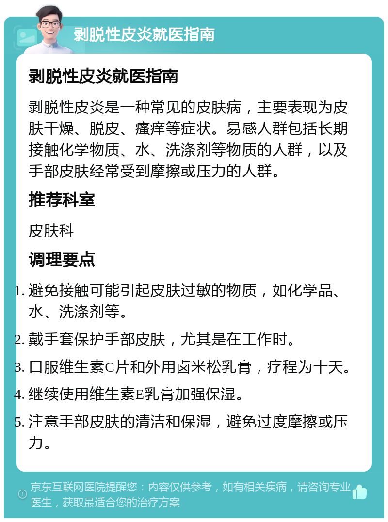 剥脱性皮炎就医指南 剥脱性皮炎就医指南 剥脱性皮炎是一种常见的皮肤病，主要表现为皮肤干燥、脱皮、瘙痒等症状。易感人群包括长期接触化学物质、水、洗涤剂等物质的人群，以及手部皮肤经常受到摩擦或压力的人群。 推荐科室 皮肤科 调理要点 避免接触可能引起皮肤过敏的物质，如化学品、水、洗涤剂等。 戴手套保护手部皮肤，尤其是在工作时。 口服维生素C片和外用卤米松乳膏，疗程为十天。 继续使用维生素E乳膏加强保湿。 注意手部皮肤的清洁和保湿，避免过度摩擦或压力。