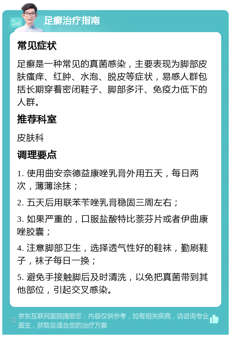 足癣治疗指南 常见症状 足癣是一种常见的真菌感染，主要表现为脚部皮肤瘙痒、红肿、水泡、脱皮等症状，易感人群包括长期穿着密闭鞋子、脚部多汗、免疫力低下的人群。 推荐科室 皮肤科 调理要点 1. 使用曲安奈德益康唑乳膏外用五天，每日两次，薄薄涂抹； 2. 五天后用联苯苄唑乳膏稳固三周左右； 3. 如果严重的，口服盐酸特比萘芬片或者伊曲康唑胶囊； 4. 注意脚部卫生，选择透气性好的鞋袜，勤刷鞋子，袜子每日一换； 5. 避免手接触脚后及时清洗，以免把真菌带到其他部位，引起交叉感染。