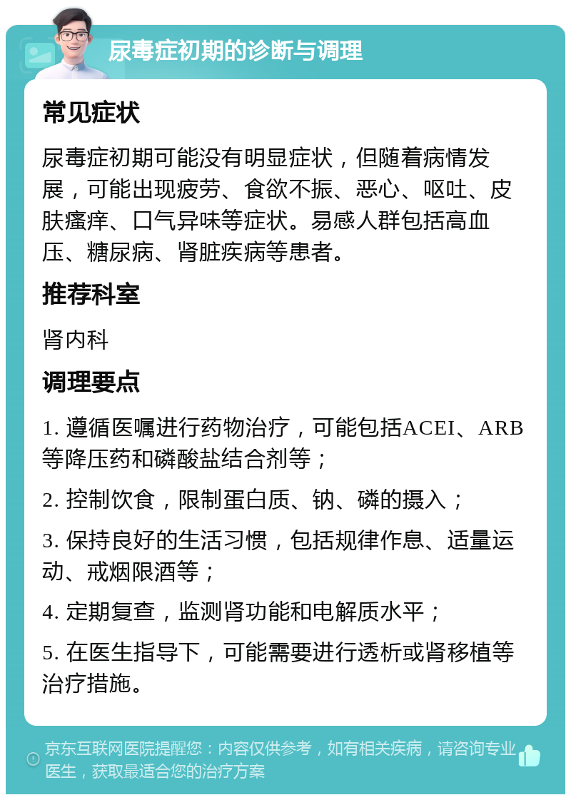 尿毒症初期的诊断与调理 常见症状 尿毒症初期可能没有明显症状，但随着病情发展，可能出现疲劳、食欲不振、恶心、呕吐、皮肤瘙痒、口气异味等症状。易感人群包括高血压、糖尿病、肾脏疾病等患者。 推荐科室 肾内科 调理要点 1. 遵循医嘱进行药物治疗，可能包括ACEI、ARB等降压药和磷酸盐结合剂等； 2. 控制饮食，限制蛋白质、钠、磷的摄入； 3. 保持良好的生活习惯，包括规律作息、适量运动、戒烟限酒等； 4. 定期复查，监测肾功能和电解质水平； 5. 在医生指导下，可能需要进行透析或肾移植等治疗措施。