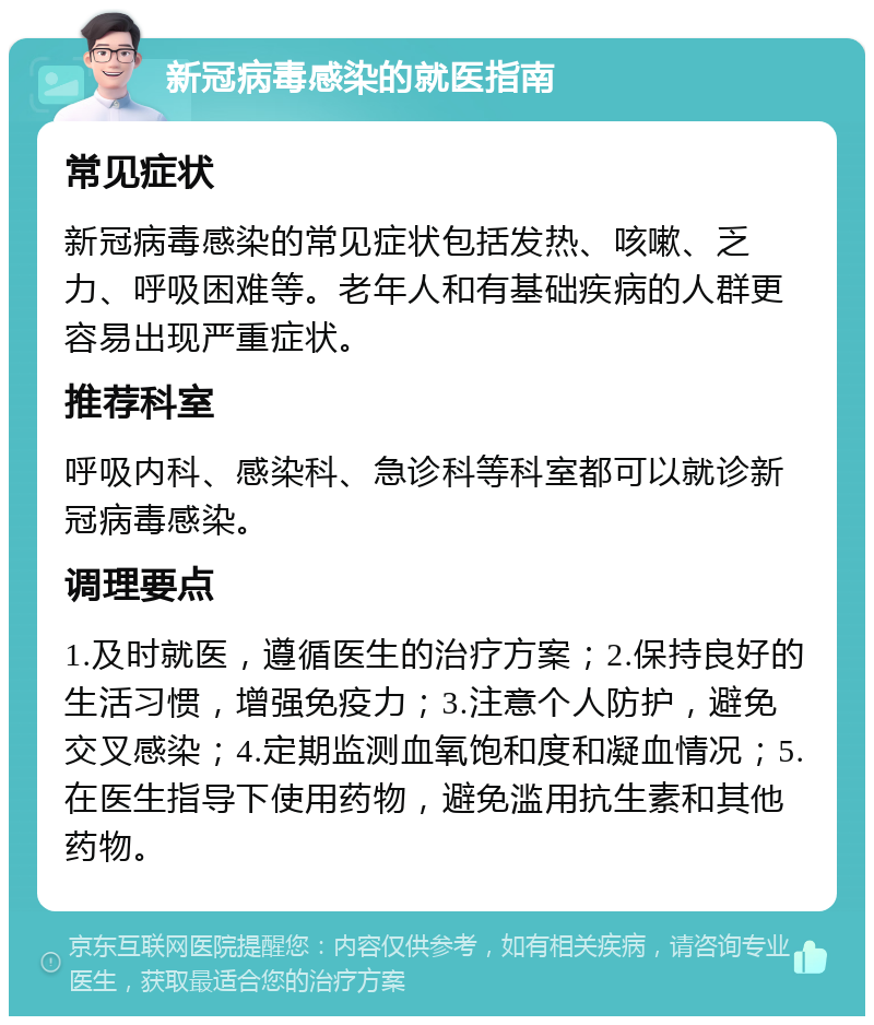 新冠病毒感染的就医指南 常见症状 新冠病毒感染的常见症状包括发热、咳嗽、乏力、呼吸困难等。老年人和有基础疾病的人群更容易出现严重症状。 推荐科室 呼吸内科、感染科、急诊科等科室都可以就诊新冠病毒感染。 调理要点 1.及时就医，遵循医生的治疗方案；2.保持良好的生活习惯，增强免疫力；3.注意个人防护，避免交叉感染；4.定期监测血氧饱和度和凝血情况；5.在医生指导下使用药物，避免滥用抗生素和其他药物。