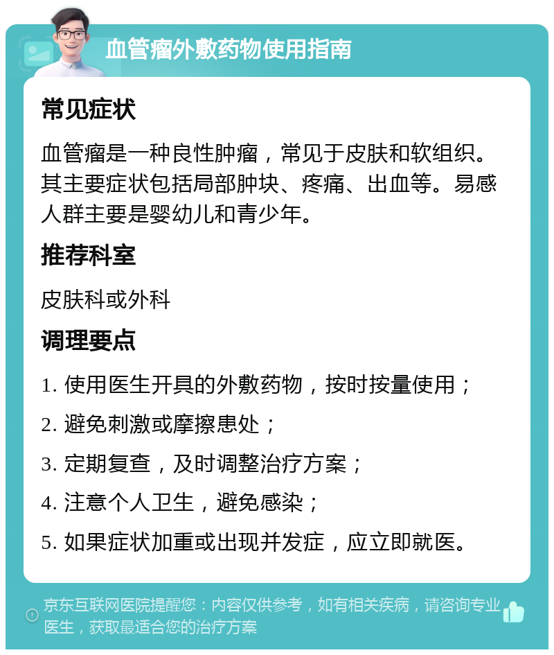 血管瘤外敷药物使用指南 常见症状 血管瘤是一种良性肿瘤，常见于皮肤和软组织。其主要症状包括局部肿块、疼痛、出血等。易感人群主要是婴幼儿和青少年。 推荐科室 皮肤科或外科 调理要点 1. 使用医生开具的外敷药物，按时按量使用； 2. 避免刺激或摩擦患处； 3. 定期复查，及时调整治疗方案； 4. 注意个人卫生，避免感染； 5. 如果症状加重或出现并发症，应立即就医。