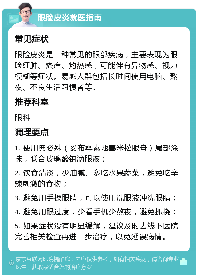 眼睑皮炎就医指南 常见症状 眼睑皮炎是一种常见的眼部疾病，主要表现为眼睑红肿、瘙痒、灼热感，可能伴有异物感、视力模糊等症状。易感人群包括长时间使用电脑、熬夜、不良生活习惯者等。 推荐科室 眼科 调理要点 1. 使用典必殊（妥布霉素地塞米松眼膏）局部涂抹，联合玻璃酸钠滴眼液； 2. 饮食清淡，少油腻、多吃水果蔬菜，避免吃辛辣刺激的食物； 3. 避免用手揉眼睛，可以使用洗眼液冲洗眼睛； 4. 避免用眼过度，少看手机少熬夜，避免抓挠； 5. 如果症状没有明显缓解，建议及时去线下医院完善相关检查再进一步治疗，以免延误病情。