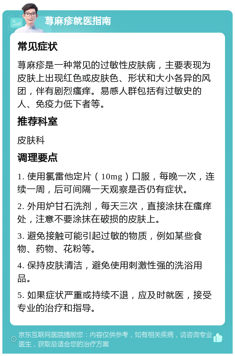 荨麻疹就医指南 常见症状 荨麻疹是一种常见的过敏性皮肤病，主要表现为皮肤上出现红色或皮肤色、形状和大小各异的风团，伴有剧烈瘙痒。易感人群包括有过敏史的人、免疫力低下者等。 推荐科室 皮肤科 调理要点 1. 使用氯雷他定片（10mg）口服，每晚一次，连续一周，后可间隔一天观察是否仍有症状。 2. 外用炉甘石洗剂，每天三次，直接涂抹在瘙痒处，注意不要涂抹在破损的皮肤上。 3. 避免接触可能引起过敏的物质，例如某些食物、药物、花粉等。 4. 保持皮肤清洁，避免使用刺激性强的洗浴用品。 5. 如果症状严重或持续不退，应及时就医，接受专业的治疗和指导。