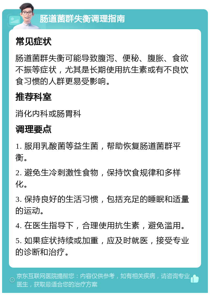 肠道菌群失衡调理指南 常见症状 肠道菌群失衡可能导致腹泻、便秘、腹胀、食欲不振等症状，尤其是长期使用抗生素或有不良饮食习惯的人群更易受影响。 推荐科室 消化内科或肠胃科 调理要点 1. 服用乳酸菌等益生菌，帮助恢复肠道菌群平衡。 2. 避免生冷刺激性食物，保持饮食规律和多样化。 3. 保持良好的生活习惯，包括充足的睡眠和适量的运动。 4. 在医生指导下，合理使用抗生素，避免滥用。 5. 如果症状持续或加重，应及时就医，接受专业的诊断和治疗。