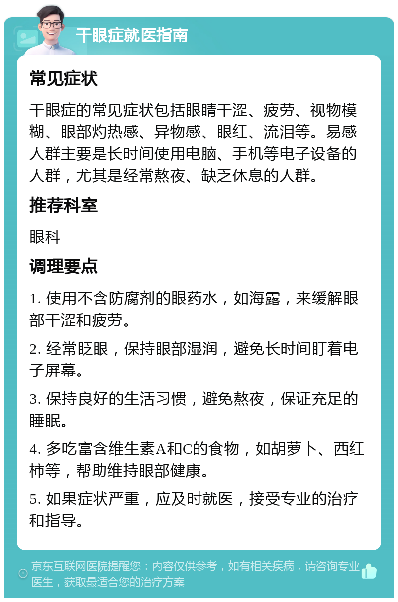 干眼症就医指南 常见症状 干眼症的常见症状包括眼睛干涩、疲劳、视物模糊、眼部灼热感、异物感、眼红、流泪等。易感人群主要是长时间使用电脑、手机等电子设备的人群，尤其是经常熬夜、缺乏休息的人群。 推荐科室 眼科 调理要点 1. 使用不含防腐剂的眼药水，如海露，来缓解眼部干涩和疲劳。 2. 经常眨眼，保持眼部湿润，避免长时间盯着电子屏幕。 3. 保持良好的生活习惯，避免熬夜，保证充足的睡眠。 4. 多吃富含维生素A和C的食物，如胡萝卜、西红柿等，帮助维持眼部健康。 5. 如果症状严重，应及时就医，接受专业的治疗和指导。