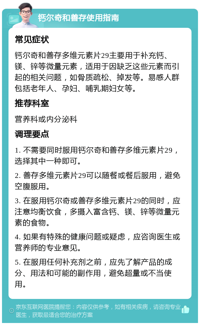 钙尔奇和善存使用指南 常见症状 钙尔奇和善存多维元素片29主要用于补充钙、镁、锌等微量元素，适用于因缺乏这些元素而引起的相关问题，如骨质疏松、掉发等。易感人群包括老年人、孕妇、哺乳期妇女等。 推荐科室 营养科或内分泌科 调理要点 1. 不需要同时服用钙尔奇和善存多维元素片29，选择其中一种即可。 2. 善存多维元素片29可以随餐或餐后服用，避免空腹服用。 3. 在服用钙尔奇或善存多维元素片29的同时，应注意均衡饮食，多摄入富含钙、镁、锌等微量元素的食物。 4. 如果有特殊的健康问题或疑虑，应咨询医生或营养师的专业意见。 5. 在服用任何补充剂之前，应先了解产品的成分、用法和可能的副作用，避免超量或不当使用。