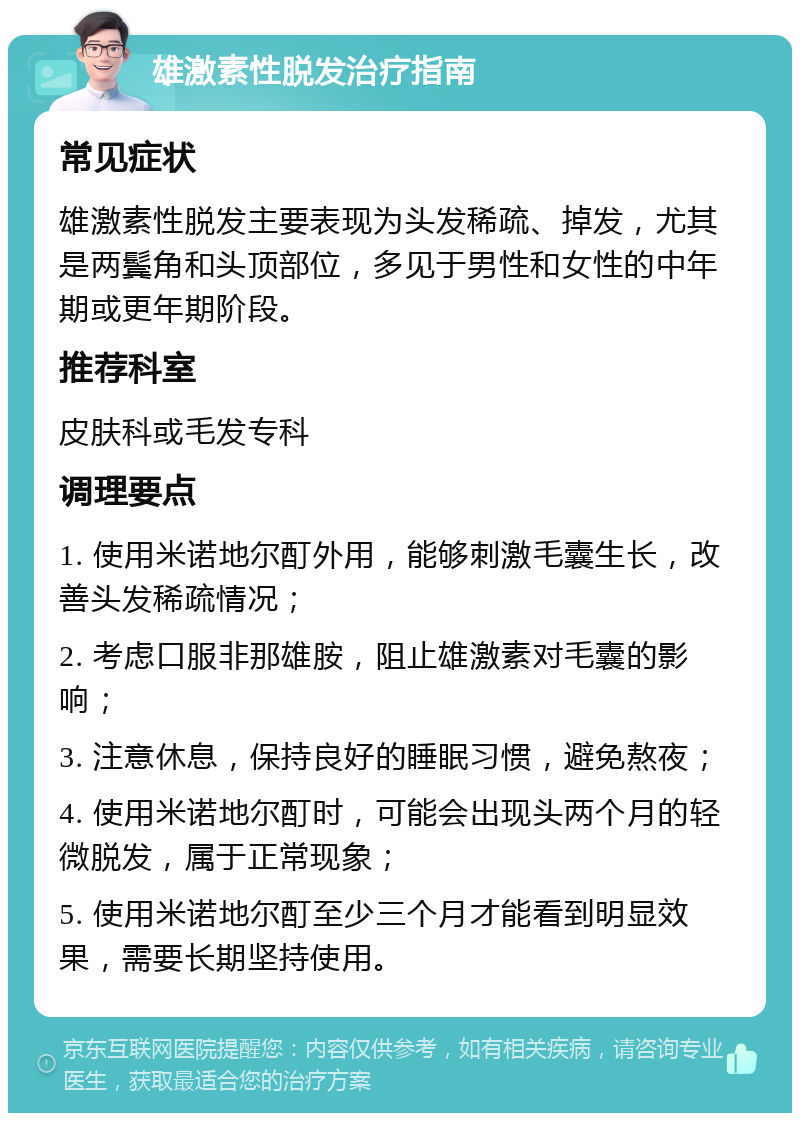 雄激素性脱发治疗指南 常见症状 雄激素性脱发主要表现为头发稀疏、掉发，尤其是两鬓角和头顶部位，多见于男性和女性的中年期或更年期阶段。 推荐科室 皮肤科或毛发专科 调理要点 1. 使用米诺地尔酊外用，能够刺激毛囊生长，改善头发稀疏情况； 2. 考虑口服非那雄胺，阻止雄激素对毛囊的影响； 3. 注意休息，保持良好的睡眠习惯，避免熬夜； 4. 使用米诺地尔酊时，可能会出现头两个月的轻微脱发，属于正常现象； 5. 使用米诺地尔酊至少三个月才能看到明显效果，需要长期坚持使用。