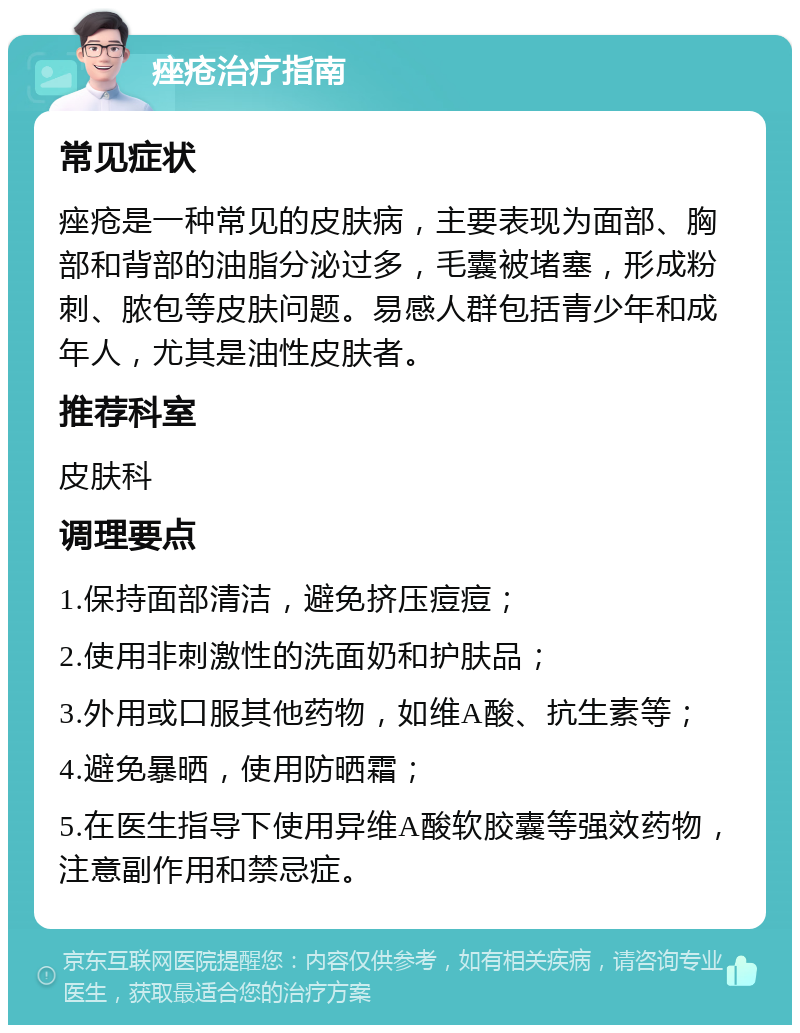 痤疮治疗指南 常见症状 痤疮是一种常见的皮肤病，主要表现为面部、胸部和背部的油脂分泌过多，毛囊被堵塞，形成粉刺、脓包等皮肤问题。易感人群包括青少年和成年人，尤其是油性皮肤者。 推荐科室 皮肤科 调理要点 1.保持面部清洁，避免挤压痘痘； 2.使用非刺激性的洗面奶和护肤品； 3.外用或口服其他药物，如维A酸、抗生素等； 4.避免暴晒，使用防晒霜； 5.在医生指导下使用异维A酸软胶囊等强效药物，注意副作用和禁忌症。