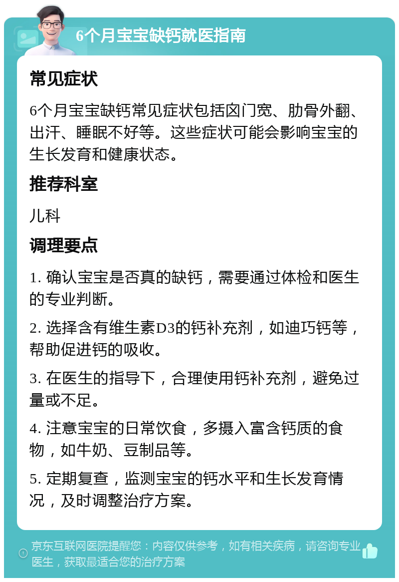 6个月宝宝缺钙就医指南 常见症状 6个月宝宝缺钙常见症状包括囟门宽、肋骨外翻、出汗、睡眠不好等。这些症状可能会影响宝宝的生长发育和健康状态。 推荐科室 儿科 调理要点 1. 确认宝宝是否真的缺钙，需要通过体检和医生的专业判断。 2. 选择含有维生素D3的钙补充剂，如迪巧钙等，帮助促进钙的吸收。 3. 在医生的指导下，合理使用钙补充剂，避免过量或不足。 4. 注意宝宝的日常饮食，多摄入富含钙质的食物，如牛奶、豆制品等。 5. 定期复查，监测宝宝的钙水平和生长发育情况，及时调整治疗方案。