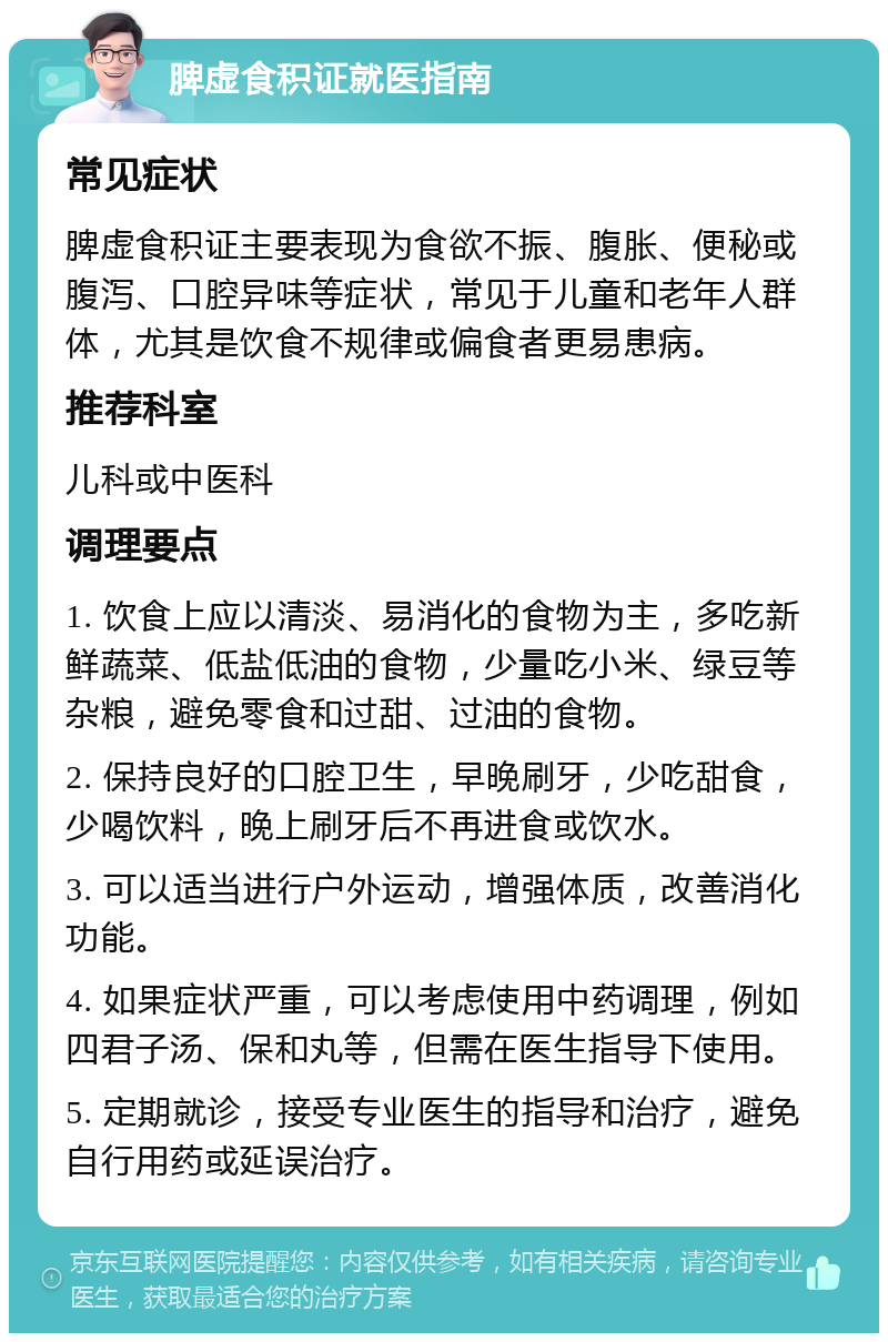 脾虚食积证就医指南 常见症状 脾虚食积证主要表现为食欲不振、腹胀、便秘或腹泻、口腔异味等症状，常见于儿童和老年人群体，尤其是饮食不规律或偏食者更易患病。 推荐科室 儿科或中医科 调理要点 1. 饮食上应以清淡、易消化的食物为主，多吃新鲜蔬菜、低盐低油的食物，少量吃小米、绿豆等杂粮，避免零食和过甜、过油的食物。 2. 保持良好的口腔卫生，早晚刷牙，少吃甜食，少喝饮料，晚上刷牙后不再进食或饮水。 3. 可以适当进行户外运动，增强体质，改善消化功能。 4. 如果症状严重，可以考虑使用中药调理，例如四君子汤、保和丸等，但需在医生指导下使用。 5. 定期就诊，接受专业医生的指导和治疗，避免自行用药或延误治疗。