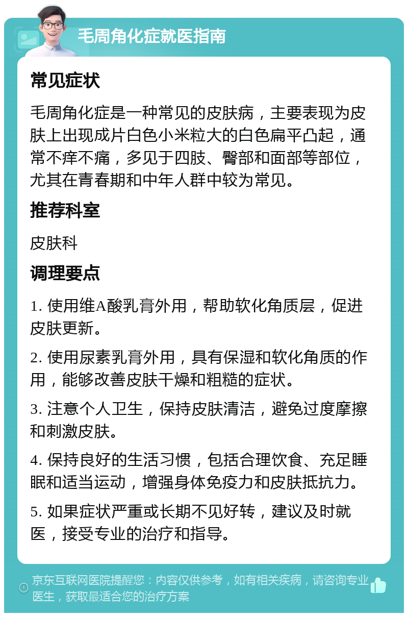 毛周角化症就医指南 常见症状 毛周角化症是一种常见的皮肤病，主要表现为皮肤上出现成片白色小米粒大的白色扁平凸起，通常不痒不痛，多见于四肢、臀部和面部等部位，尤其在青春期和中年人群中较为常见。 推荐科室 皮肤科 调理要点 1. 使用维A酸乳膏外用，帮助软化角质层，促进皮肤更新。 2. 使用尿素乳膏外用，具有保湿和软化角质的作用，能够改善皮肤干燥和粗糙的症状。 3. 注意个人卫生，保持皮肤清洁，避免过度摩擦和刺激皮肤。 4. 保持良好的生活习惯，包括合理饮食、充足睡眠和适当运动，增强身体免疫力和皮肤抵抗力。 5. 如果症状严重或长期不见好转，建议及时就医，接受专业的治疗和指导。