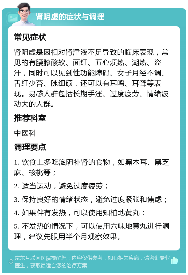 肾阴虚的症状与调理 常见症状 肾阴虚是因相对肾津液不足导致的临床表现，常见的有腰膝酸软、面红、五心烦热、潮热、盗汗，同时可以见到性功能障碍、女子月经不调、舌红少苔、脉细硕，还可以有耳鸣、耳聋等表现。易感人群包括长期手淫、过度疲劳、情绪波动大的人群。 推荐科室 中医科 调理要点 1. 饮食上多吃滋阴补肾的食物，如黑木耳、黑芝麻、核桃等； 2. 适当运动，避免过度疲劳； 3. 保持良好的情绪状态，避免过度紧张和焦虑； 4. 如果伴有发热，可以使用知柏地黄丸； 5. 不发热的情况下，可以使用六味地黄丸进行调理，建议先服用半个月观察效果。