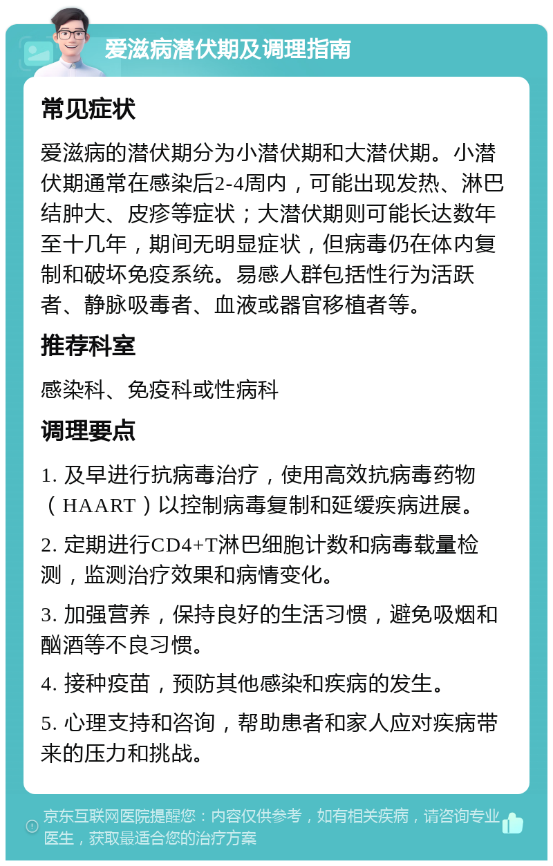 爱滋病潜伏期及调理指南 常见症状 爱滋病的潜伏期分为小潜伏期和大潜伏期。小潜伏期通常在感染后2-4周内，可能出现发热、淋巴结肿大、皮疹等症状；大潜伏期则可能长达数年至十几年，期间无明显症状，但病毒仍在体内复制和破坏免疫系统。易感人群包括性行为活跃者、静脉吸毒者、血液或器官移植者等。 推荐科室 感染科、免疫科或性病科 调理要点 1. 及早进行抗病毒治疗，使用高效抗病毒药物（HAART）以控制病毒复制和延缓疾病进展。 2. 定期进行CD4+T淋巴细胞计数和病毒载量检测，监测治疗效果和病情变化。 3. 加强营养，保持良好的生活习惯，避免吸烟和酗酒等不良习惯。 4. 接种疫苗，预防其他感染和疾病的发生。 5. 心理支持和咨询，帮助患者和家人应对疾病带来的压力和挑战。