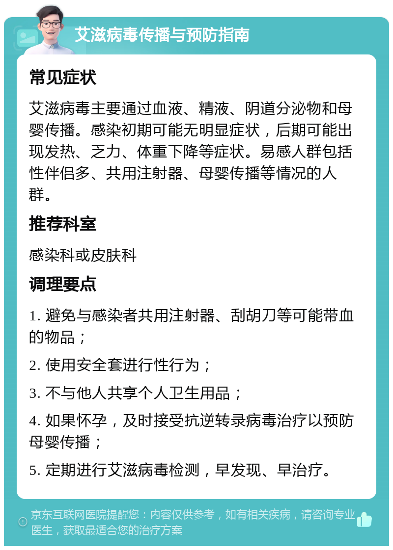 艾滋病毒传播与预防指南 常见症状 艾滋病毒主要通过血液、精液、阴道分泌物和母婴传播。感染初期可能无明显症状，后期可能出现发热、乏力、体重下降等症状。易感人群包括性伴侣多、共用注射器、母婴传播等情况的人群。 推荐科室 感染科或皮肤科 调理要点 1. 避免与感染者共用注射器、刮胡刀等可能带血的物品； 2. 使用安全套进行性行为； 3. 不与他人共享个人卫生用品； 4. 如果怀孕，及时接受抗逆转录病毒治疗以预防母婴传播； 5. 定期进行艾滋病毒检测，早发现、早治疗。