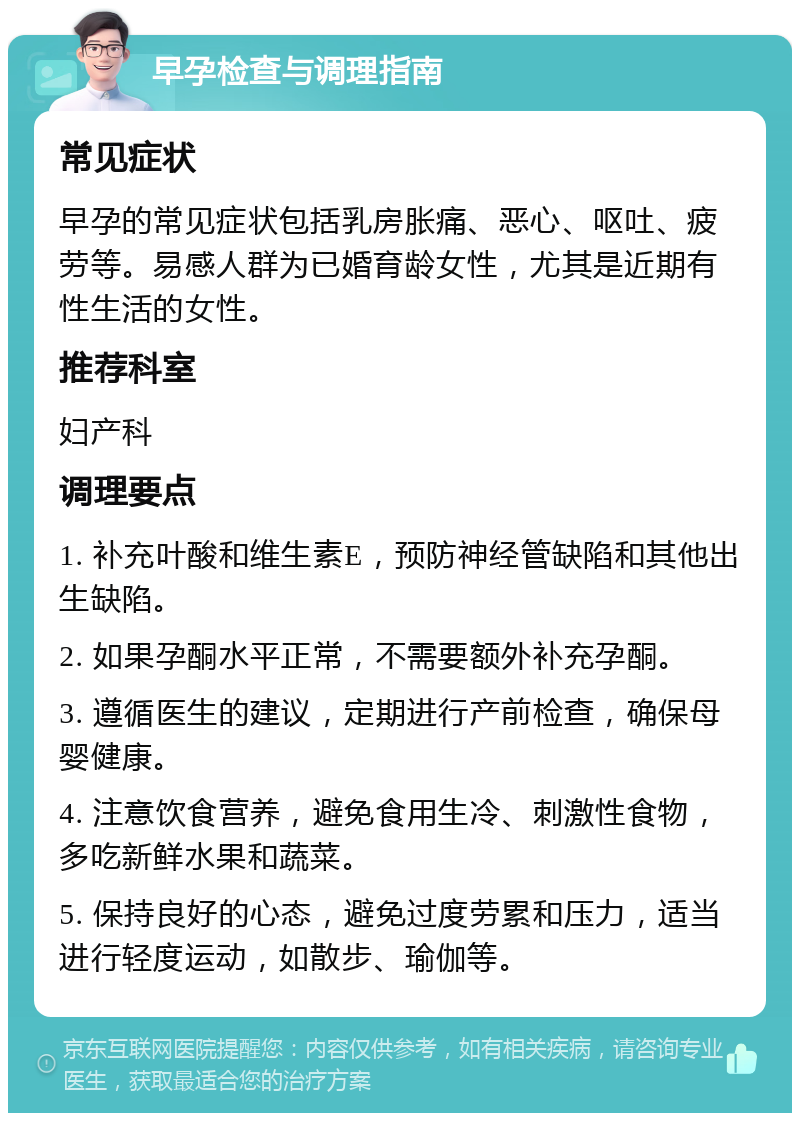 早孕检查与调理指南 常见症状 早孕的常见症状包括乳房胀痛、恶心、呕吐、疲劳等。易感人群为已婚育龄女性，尤其是近期有性生活的女性。 推荐科室 妇产科 调理要点 1. 补充叶酸和维生素E，预防神经管缺陷和其他出生缺陷。 2. 如果孕酮水平正常，不需要额外补充孕酮。 3. 遵循医生的建议，定期进行产前检查，确保母婴健康。 4. 注意饮食营养，避免食用生冷、刺激性食物，多吃新鲜水果和蔬菜。 5. 保持良好的心态，避免过度劳累和压力，适当进行轻度运动，如散步、瑜伽等。