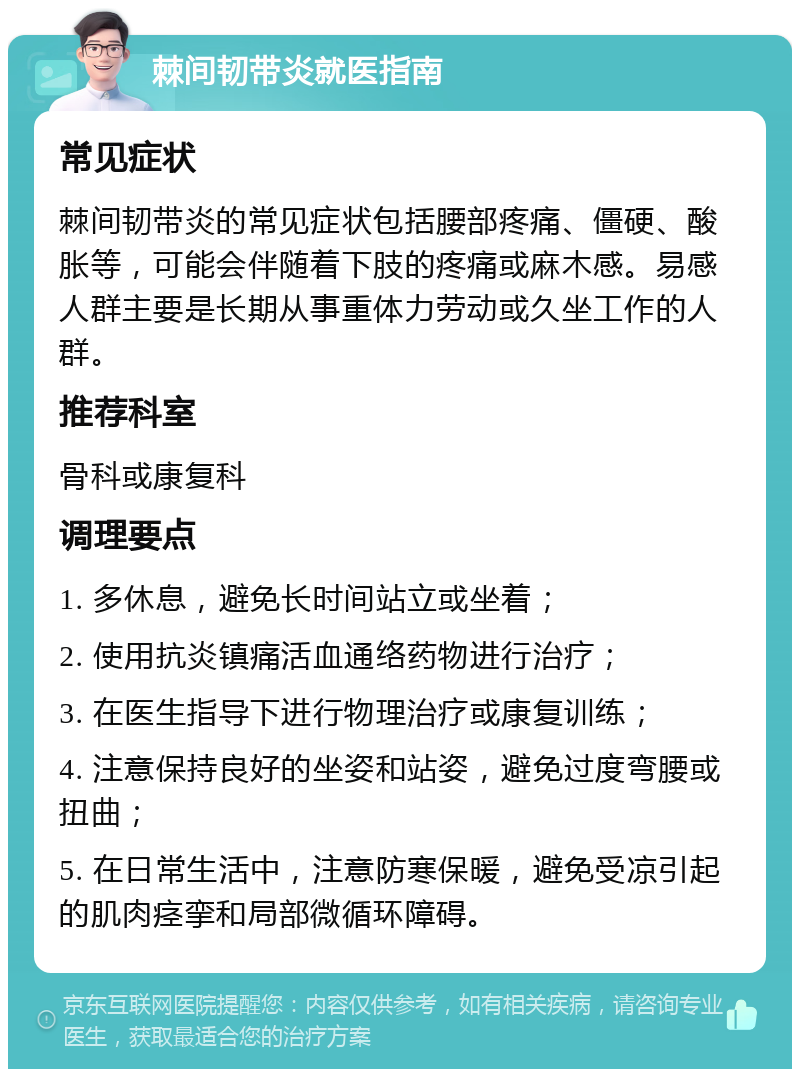 棘间韧带炎就医指南 常见症状 棘间韧带炎的常见症状包括腰部疼痛、僵硬、酸胀等，可能会伴随着下肢的疼痛或麻木感。易感人群主要是长期从事重体力劳动或久坐工作的人群。 推荐科室 骨科或康复科 调理要点 1. 多休息，避免长时间站立或坐着； 2. 使用抗炎镇痛活血通络药物进行治疗； 3. 在医生指导下进行物理治疗或康复训练； 4. 注意保持良好的坐姿和站姿，避免过度弯腰或扭曲； 5. 在日常生活中，注意防寒保暖，避免受凉引起的肌肉痉挛和局部微循环障碍。