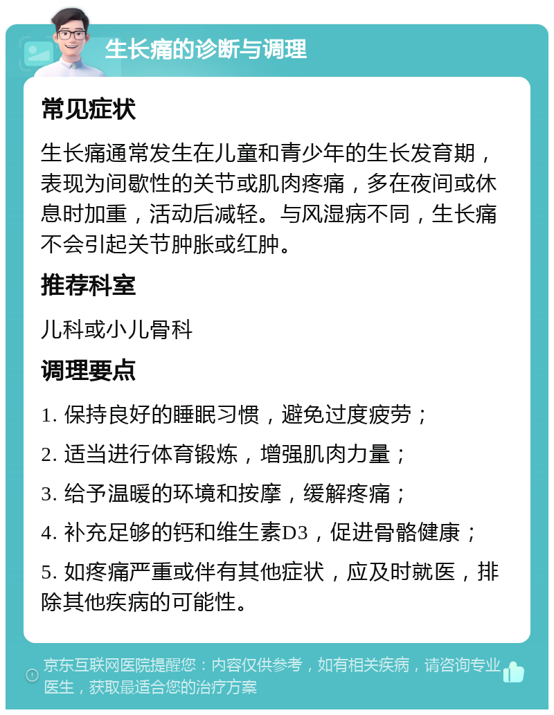 生长痛的诊断与调理 常见症状 生长痛通常发生在儿童和青少年的生长发育期，表现为间歇性的关节或肌肉疼痛，多在夜间或休息时加重，活动后减轻。与风湿病不同，生长痛不会引起关节肿胀或红肿。 推荐科室 儿科或小儿骨科 调理要点 1. 保持良好的睡眠习惯，避免过度疲劳； 2. 适当进行体育锻炼，增强肌肉力量； 3. 给予温暖的环境和按摩，缓解疼痛； 4. 补充足够的钙和维生素D3，促进骨骼健康； 5. 如疼痛严重或伴有其他症状，应及时就医，排除其他疾病的可能性。