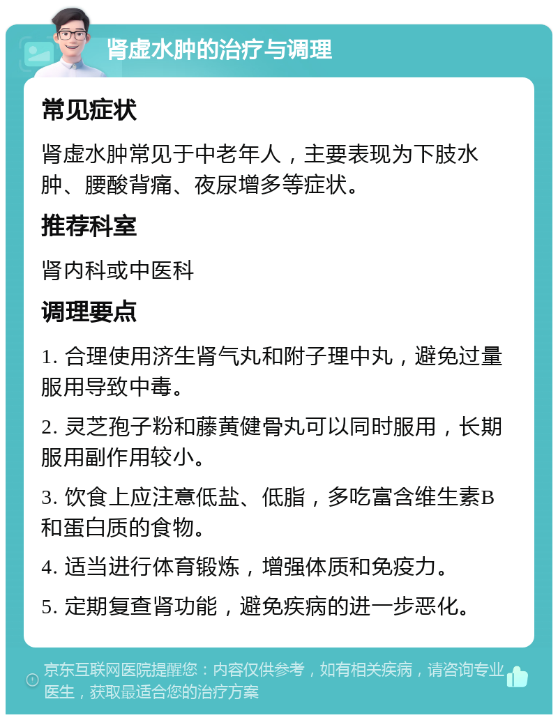 肾虚水肿的治疗与调理 常见症状 肾虚水肿常见于中老年人，主要表现为下肢水肿、腰酸背痛、夜尿增多等症状。 推荐科室 肾内科或中医科 调理要点 1. 合理使用济生肾气丸和附子理中丸，避免过量服用导致中毒。 2. 灵芝孢子粉和藤黄健骨丸可以同时服用，长期服用副作用较小。 3. 饮食上应注意低盐、低脂，多吃富含维生素B和蛋白质的食物。 4. 适当进行体育锻炼，增强体质和免疫力。 5. 定期复查肾功能，避免疾病的进一步恶化。