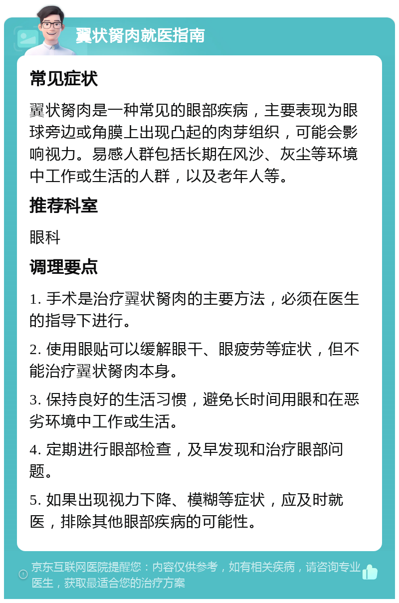 翼状胬肉就医指南 常见症状 翼状胬肉是一种常见的眼部疾病，主要表现为眼球旁边或角膜上出现凸起的肉芽组织，可能会影响视力。易感人群包括长期在风沙、灰尘等环境中工作或生活的人群，以及老年人等。 推荐科室 眼科 调理要点 1. 手术是治疗翼状胬肉的主要方法，必须在医生的指导下进行。 2. 使用眼贴可以缓解眼干、眼疲劳等症状，但不能治疗翼状胬肉本身。 3. 保持良好的生活习惯，避免长时间用眼和在恶劣环境中工作或生活。 4. 定期进行眼部检查，及早发现和治疗眼部问题。 5. 如果出现视力下降、模糊等症状，应及时就医，排除其他眼部疾病的可能性。