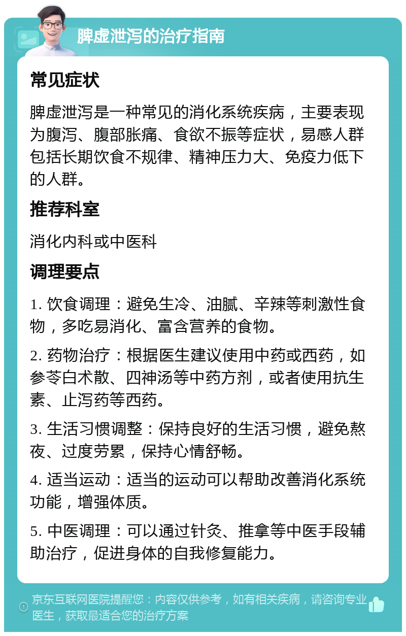 脾虚泄泻的治疗指南 常见症状 脾虚泄泻是一种常见的消化系统疾病，主要表现为腹泻、腹部胀痛、食欲不振等症状，易感人群包括长期饮食不规律、精神压力大、免疫力低下的人群。 推荐科室 消化内科或中医科 调理要点 1. 饮食调理：避免生冷、油腻、辛辣等刺激性食物，多吃易消化、富含营养的食物。 2. 药物治疗：根据医生建议使用中药或西药，如参苓白术散、四神汤等中药方剂，或者使用抗生素、止泻药等西药。 3. 生活习惯调整：保持良好的生活习惯，避免熬夜、过度劳累，保持心情舒畅。 4. 适当运动：适当的运动可以帮助改善消化系统功能，增强体质。 5. 中医调理：可以通过针灸、推拿等中医手段辅助治疗，促进身体的自我修复能力。