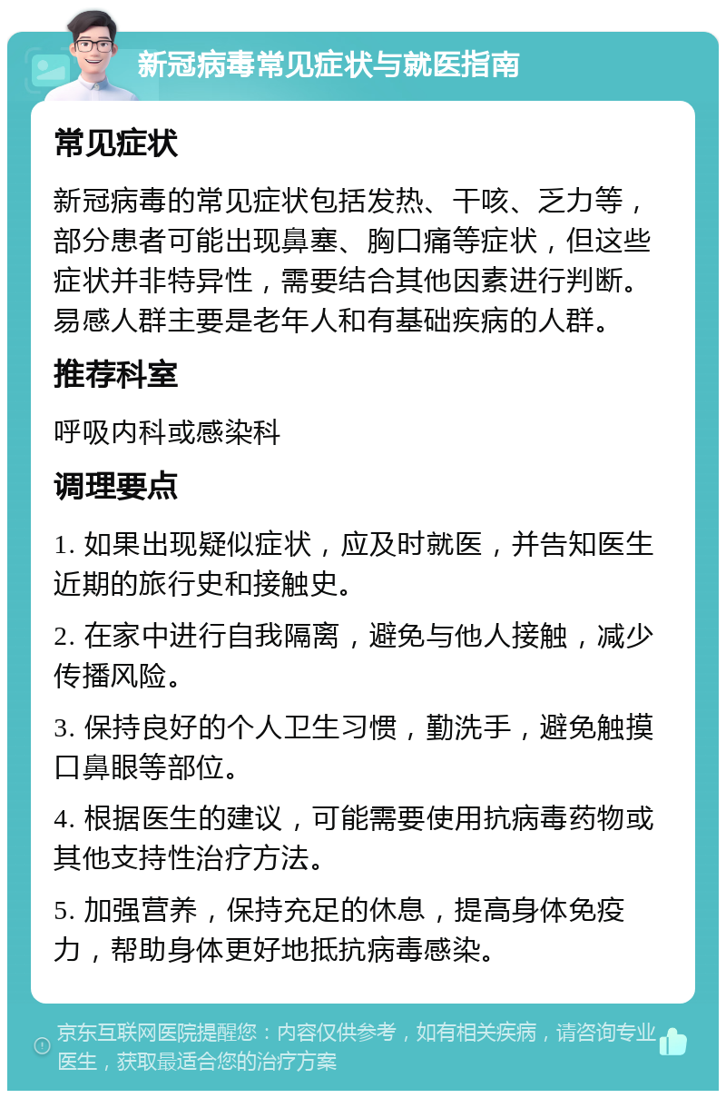 新冠病毒常见症状与就医指南 常见症状 新冠病毒的常见症状包括发热、干咳、乏力等，部分患者可能出现鼻塞、胸口痛等症状，但这些症状并非特异性，需要结合其他因素进行判断。易感人群主要是老年人和有基础疾病的人群。 推荐科室 呼吸内科或感染科 调理要点 1. 如果出现疑似症状，应及时就医，并告知医生近期的旅行史和接触史。 2. 在家中进行自我隔离，避免与他人接触，减少传播风险。 3. 保持良好的个人卫生习惯，勤洗手，避免触摸口鼻眼等部位。 4. 根据医生的建议，可能需要使用抗病毒药物或其他支持性治疗方法。 5. 加强营养，保持充足的休息，提高身体免疫力，帮助身体更好地抵抗病毒感染。