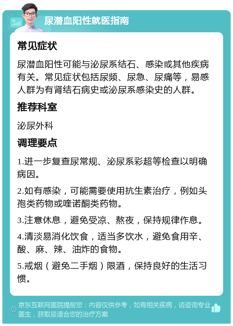 尿潜血阳性就医指南 常见症状 尿潜血阳性可能与泌尿系结石、感染或其他疾病有关。常见症状包括尿频、尿急、尿痛等，易感人群为有肾结石病史或泌尿系感染史的人群。 推荐科室 泌尿外科 调理要点 1.进一步复查尿常规、泌尿系彩超等检查以明确病因。 2.如有感染，可能需要使用抗生素治疗，例如头孢类药物或喹诺酮类药物。 3.注意休息，避免受凉、熬夜，保持规律作息。 4.清淡易消化饮食，适当多饮水，避免食用辛、酸、麻、辣、油炸的食物。 5.戒烟（避免二手烟）限酒，保持良好的生活习惯。