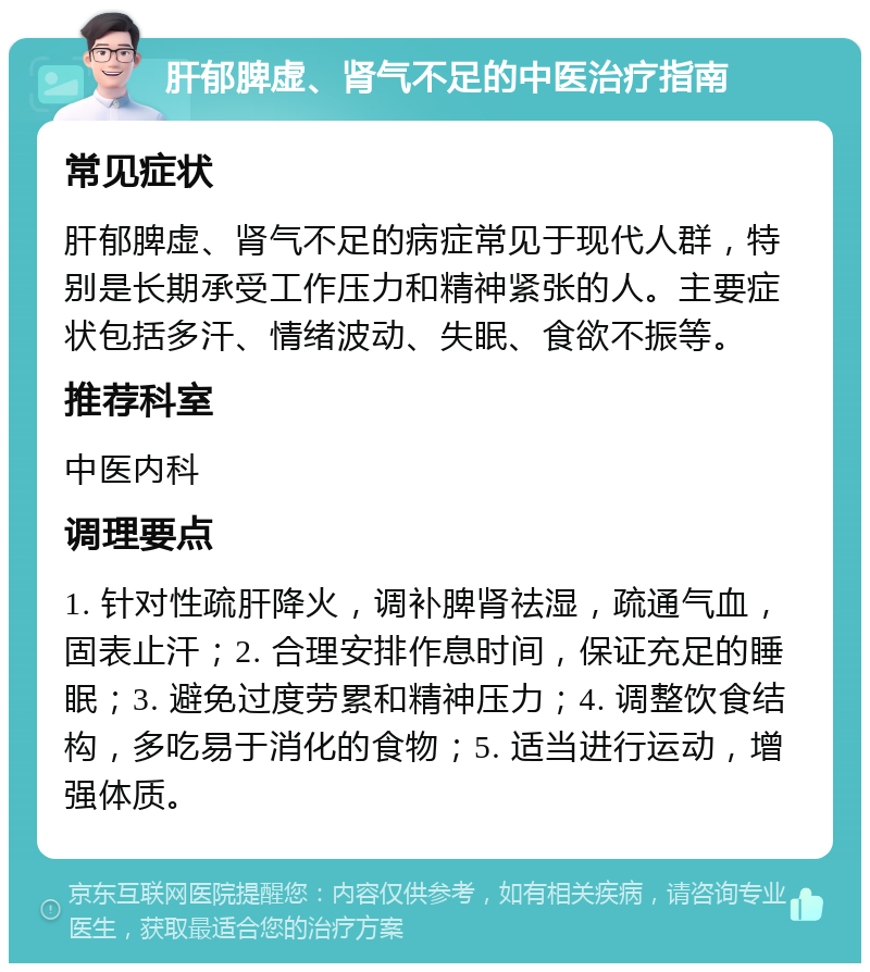 肝郁脾虚、肾气不足的中医治疗指南 常见症状 肝郁脾虚、肾气不足的病症常见于现代人群，特别是长期承受工作压力和精神紧张的人。主要症状包括多汗、情绪波动、失眠、食欲不振等。 推荐科室 中医内科 调理要点 1. 针对性疏肝降火，调补脾肾祛湿，疏通气血，固表止汗；2. 合理安排作息时间，保证充足的睡眠；3. 避免过度劳累和精神压力；4. 调整饮食结构，多吃易于消化的食物；5. 适当进行运动，增强体质。