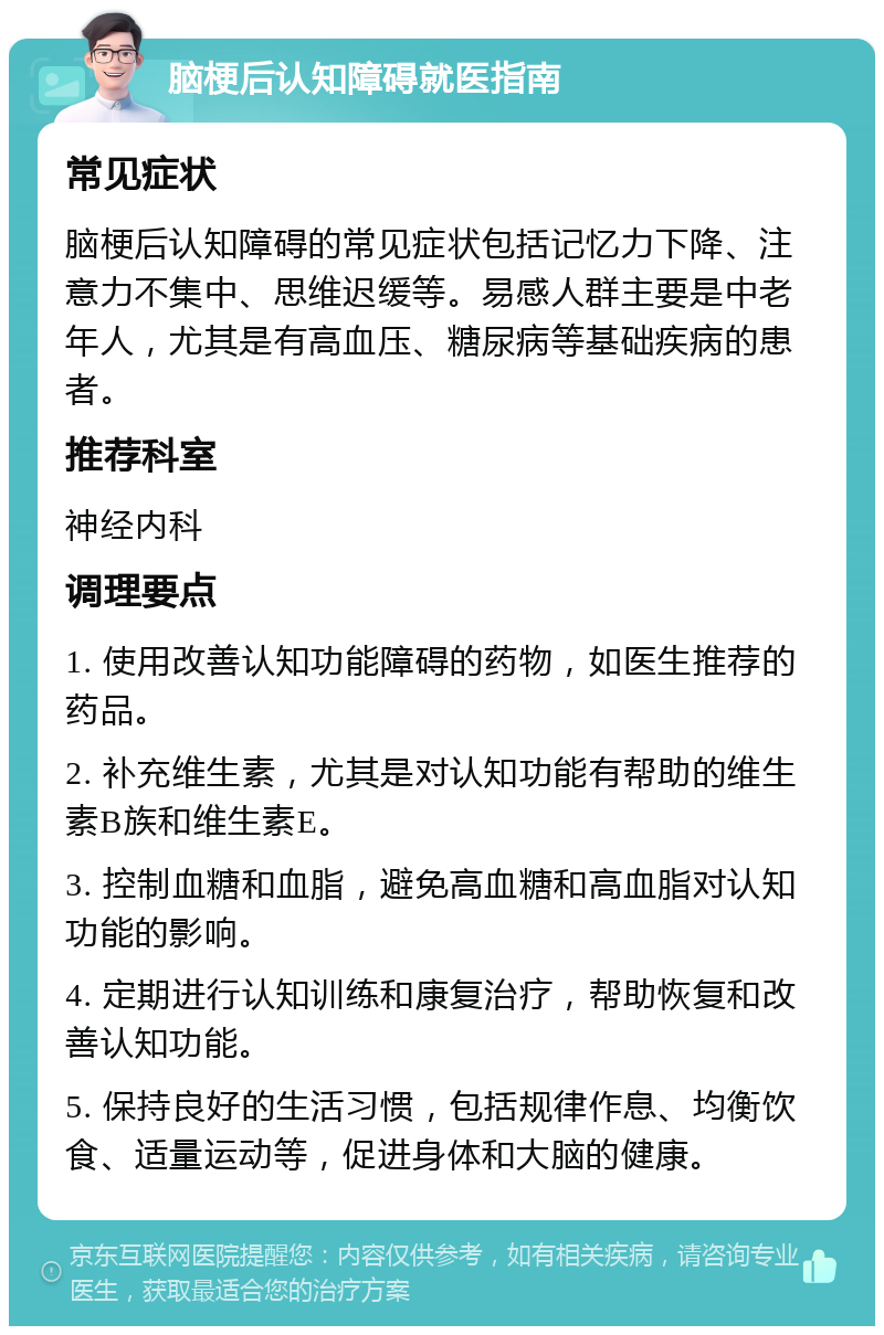 脑梗后认知障碍就医指南 常见症状 脑梗后认知障碍的常见症状包括记忆力下降、注意力不集中、思维迟缓等。易感人群主要是中老年人，尤其是有高血压、糖尿病等基础疾病的患者。 推荐科室 神经内科 调理要点 1. 使用改善认知功能障碍的药物，如医生推荐的药品。 2. 补充维生素，尤其是对认知功能有帮助的维生素B族和维生素E。 3. 控制血糖和血脂，避免高血糖和高血脂对认知功能的影响。 4. 定期进行认知训练和康复治疗，帮助恢复和改善认知功能。 5. 保持良好的生活习惯，包括规律作息、均衡饮食、适量运动等，促进身体和大脑的健康。