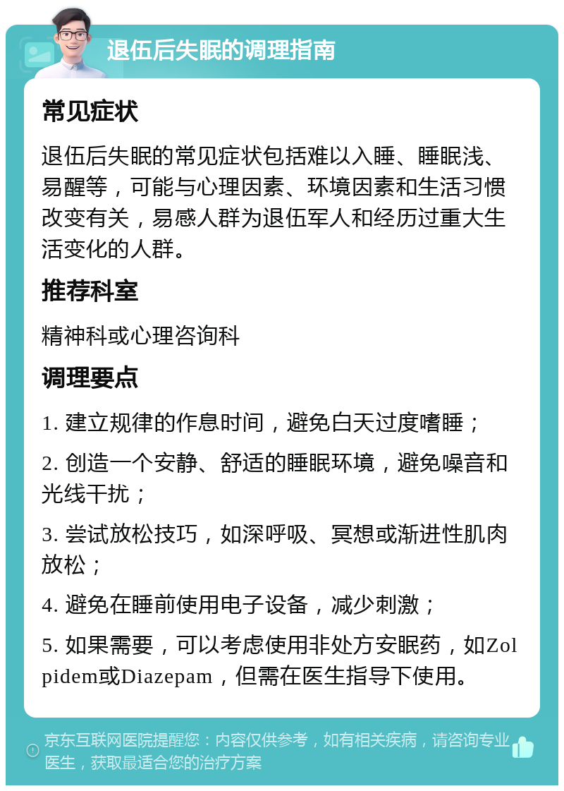 退伍后失眠的调理指南 常见症状 退伍后失眠的常见症状包括难以入睡、睡眠浅、易醒等，可能与心理因素、环境因素和生活习惯改变有关，易感人群为退伍军人和经历过重大生活变化的人群。 推荐科室 精神科或心理咨询科 调理要点 1. 建立规律的作息时间，避免白天过度嗜睡； 2. 创造一个安静、舒适的睡眠环境，避免噪音和光线干扰； 3. 尝试放松技巧，如深呼吸、冥想或渐进性肌肉放松； 4. 避免在睡前使用电子设备，减少刺激； 5. 如果需要，可以考虑使用非处方安眠药，如Zolpidem或Diazepam，但需在医生指导下使用。