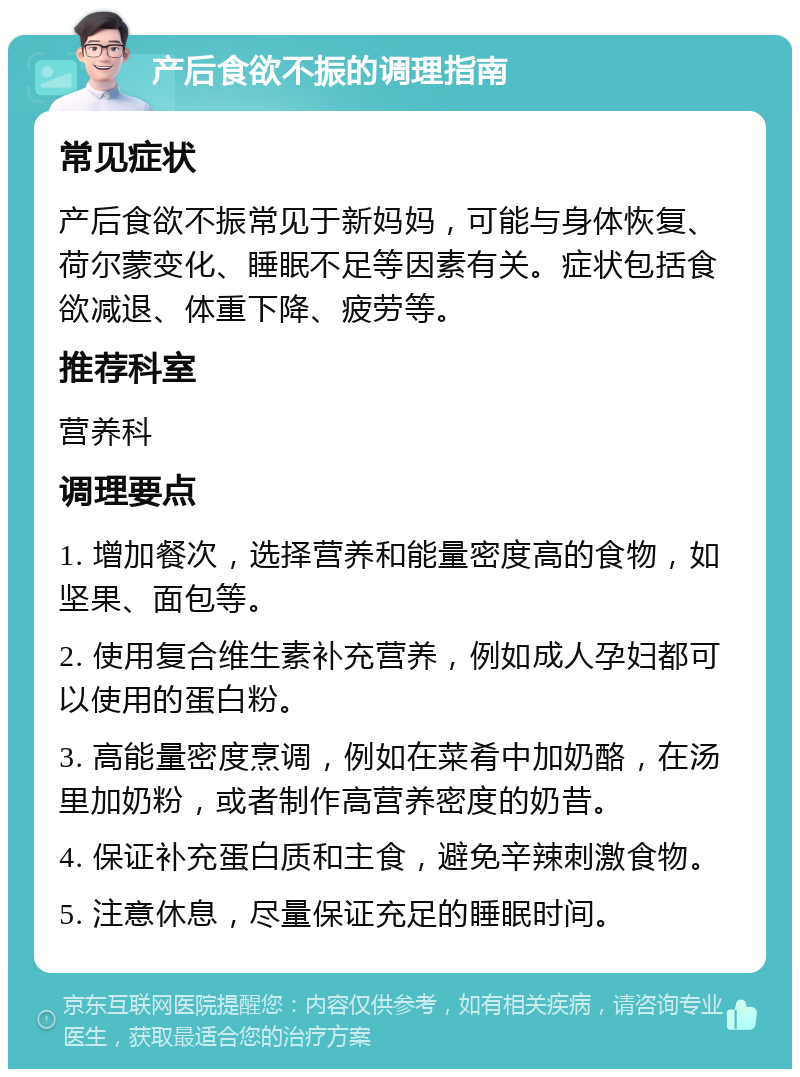 产后食欲不振的调理指南 常见症状 产后食欲不振常见于新妈妈，可能与身体恢复、荷尔蒙变化、睡眠不足等因素有关。症状包括食欲减退、体重下降、疲劳等。 推荐科室 营养科 调理要点 1. 增加餐次，选择营养和能量密度高的食物，如坚果、面包等。 2. 使用复合维生素补充营养，例如成人孕妇都可以使用的蛋白粉。 3. 高能量密度烹调，例如在菜肴中加奶酪，在汤里加奶粉，或者制作高营养密度的奶昔。 4. 保证补充蛋白质和主食，避免辛辣刺激食物。 5. 注意休息，尽量保证充足的睡眠时间。