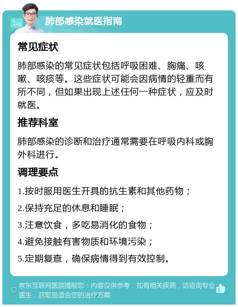 肺部感染就医指南 常见症状 肺部感染的常见症状包括呼吸困难、胸痛、咳嗽、咳痰等。这些症状可能会因病情的轻重而有所不同，但如果出现上述任何一种症状，应及时就医。 推荐科室 肺部感染的诊断和治疗通常需要在呼吸内科或胸外科进行。 调理要点 1.按时服用医生开具的抗生素和其他药物； 2.保持充足的休息和睡眠； 3.注意饮食，多吃易消化的食物； 4.避免接触有害物质和环境污染； 5.定期复查，确保病情得到有效控制。